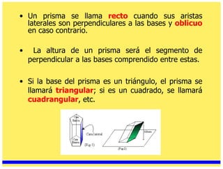Un prisma se llama  recto   cuando sus aristas laterales son perpendiculares a las bases y  oblicuo  en caso contrario. La altura de un prisma será el segmento de perpendicular a las bases comprendido entre estas. Si la base del prisma es un triángulo, el prisma se llamará  triangular ; si es un cuadrado, se llamará  cuadrangular , etc. 