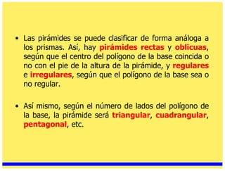 Las pirámides se puede clasificar de forma análoga a los prismas. Así, hay  pirámides rectas   y  oblicuas , según que el centro del polígono de la base coincida o no con el pie de la altura de la pirámide, y  regulares   e  irregulares , según que el polígono de la base sea o no regular.  Así mismo, según el número de lados del polígono de la base, la pirámide será  triangular ,  cuadrangular ,  pentagonal , etc. 