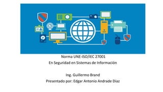 Norma UNE-ISO/IEC 27001
En Seguridad en Sistemas de Información
Ing. Guillermo Brand
Presentado por: Edgar Antonio Andrade Díaz
 