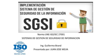 Norma UNE-ISO/IEC 27001
SISTEMAS DE GESTION DE SEGURIDAD DE INFORMACION
Ing. Guillermo Brand
Presentado por: JUAN JOSE MEJIA
20122007040
 