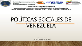 POLÍTICAS SOCIALES DE
VENEZUELA
LICDO. WILFREDO LOPEZ
UNIVERSIDAD BOLIVARIANA DE VENEZUELA
COORDINACIÓN REGIONAL DE PRODUCCIÓN Y RECREACIÓN DE SABERES. UBV LARA
UNIDAD CURRICULAR: PENSAMIENTO POLÍTICO, ESTADO, DEMOCRACIA Y POLÍTICAS SOCIALES
 