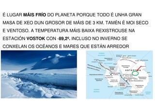 É LUGAR MÁIS FRÍO DO PLANETA PORQUE TODO É UNHA GRAN
MASA DE XEO DUN GROSOR DE MÁIS DE 3 KM. TAMÉN É MOI SECO
E VENTOSO. A...