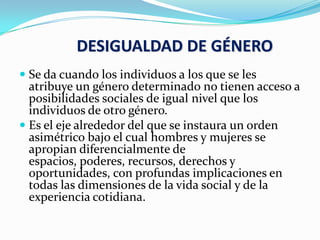 DESIGUALDAD DE GÉNERO
 Se da cuando los individuos a los que se les
atribuye un género determinado no tienen acceso a
posibilidades sociales de igual nivel que los
individuos de otro género.
 Es el eje alrededor del que se instaura un orden
asimétrico bajo el cual hombres y mujeres se
apropian diferencialmente de
espacios, poderes, recursos, derechos y
oportunidades, con profundas implicaciones en
todas las dimensiones de la vida social y de la
experiencia cotidiana.
 