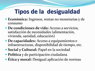 Tipos de la desigualdad
 Económica: Ingresos, rentas no monetarias y de
consumo
 De condiciones de vida: Acceso a servicios,
satisfacción de necesidades (alimentación,
vivienda, sanidad, educación)
 De capacidades: Acceso a equipamientos e
infraestructuras, disponibilidad de tiempo, etc.
 Social y Cultural: Papel en la sociedad
 Política y de participación ciudadana
 Ética y moral: Desigual aplicación de normas
 