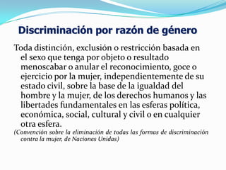 Toda distinción, exclusión o restricción basada en
el sexo que tenga por objeto o resultado
menoscabar o anular el reconocimiento, goce o
ejercicio por la mujer, independientemente de su
estado civil, sobre la base de la igualdad del
hombre y la mujer, de los derechos humanos y las
libertades fundamentales en las esferas política,
económica, social, cultural y civil o en cualquier
otra esfera.
(Convención sobre la eliminación de todas las formas de discriminación
contra la mujer, de Naciones Unidas)
Discriminación por razón de género
 