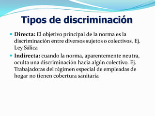  Directa: El objetivo principal de la norma es la
discriminación entre diversos sujetos o colectivos. Ej.
Ley Sálica
 Indirecta: cuando la norma, aparentemente neutra,
oculta una discriminación hacia algún colectivo. Ej.
Trabajadoras del régimen especial de empleadas de
hogar no tienen cobertura sanitaria
Tipos de discriminación
 