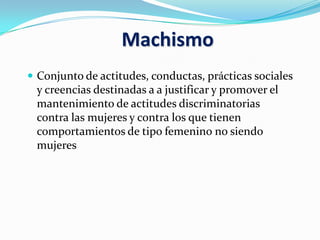 Machismo
 Conjunto de actitudes, conductas, prácticas sociales
y creencias destinadas a a justificar y promover el
mantenimiento de actitudes discriminatorias
contra las mujeres y contra los que tienen
comportamientos de tipo femenino no siendo
mujeres
 