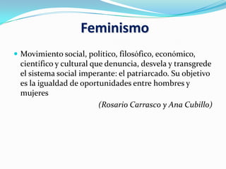 Feminismo
 Movimiento social, político, filosófico, económico,
científico y cultural que denuncia, desvela y transgrede
el sistema social imperante: el patriarcado. Su objetivo
es la igualdad de oportunidades entre hombres y
mujeres
(Rosario Carrasco y Ana Cubillo)
 
