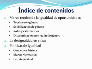 Índice de contenidos
1. Marco teórico de la igualdad de oportunidades
 Teoría sexo-género
 Socialización de género
 Roles y estereotipos
 Discriminación por razón de género
2. La desigualdad en cifras
3. Políticas de igualdad
 Conceptos básicos
 Marco Normativo
 Estrategia dual
 