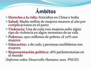 Ámbitos
 Derecho a la vida: Feticidios en China e India
 Salud: Medio millón de mujeres mueren al año por
complicaciones en el parto
 Violencia: Una de cada tres mujeres sufre algún
tipo de violencia en algún momento de su vida
 Pobreza: 1500 millones de pobres, el 70% son
mujeres
 Educación: 2 de cada 3 personas analfabetas son
mujeres
 Representación política: 16% parlamentarias en
el mundo
(Informe sobre Desarrollo Humano 2010. PNUD)
 
