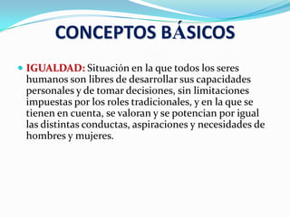 CONCEPTOS BÁSICOS
 IGUALDAD: Situación en la que todos los seres
humanos son libres de desarrollar sus capacidades
personales y de tomar decisiones, sin limitaciones
impuestas por los roles tradicionales, y en la que se
tienen en cuenta, se valoran y se potencian por igual
las distintas conductas, aspiraciones y necesidades de
hombres y mujeres.
 