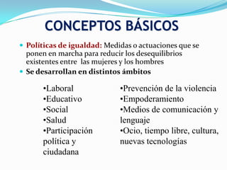  Políticas de igualdad: Medidas o actuaciones que se
ponen en marcha para reducir los desequilibrios
existentes entre las mujeres y los hombres
 Se desarrollan en distintos ámbitos
CONCEPTOS BÁSICOS
•Laboral
•Educativo
•Social
•Salud
•Participación
política y
ciudadana
•Prevención de la violencia
•Empoderamiento
•Medios de comunicación y
lenguaje
•Ocio, tiempo libre, cultura,
nuevas tecnologías
 