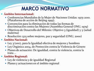  Ámbito Internacional:
 Conferencias Mundiales de la Mujer de Naciones Unidas: 1975-2010.
(Plataforma de acción de Beijing 1995).
 Convención para la eliminación de todas las formas de
discriminación contra las Mujeres (Asamblea General ONU, 1979)
 Objetivos de Desarrollo del Milenio: Objetivo 3 (igualdad) y 5 (salud
materna)
 Resolución 1325 sobre mujeres, paz y seguridad (ONU, 2000)
 Ámbito Nacional:
 Ley 3/2007, para la Igualdad efectiva de mujeres y hombres
 Ley Orgánica 2004, de Protección contra la Violencia de Género
 Planes de actuación: De igualdad, contra la violencia, contra la
trata…
 Ámbito Regional:
 Ley de violencia y de igualdad Regional
 Planes y actuaciones en el ámbito regional
MARCO NORMATIVO
 