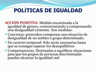ACCIÓN POSITIVA: Medida encaminada a la
igualdad de género, contrarrestando o compensando
una desigualdad existente. Son medidas:
 Concretas: pretenden compensar una situación de
desigualdad de un ámbito o grupo determinado.
 De carácter temporal: Sólo serán necesarias hasta
que se consigan superar los desequilibrios
 Compensatorias: Destinadas a equilibrar situaciones
para que los grupos de personas discriminadas
puedan alcanzar la igualdad real
POLÍTICAS DE IGUALDAD
 