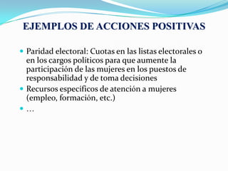  Paridad electoral: Cuotas en las listas electorales o
en los cargos políticos para que aumente la
participación de las mujeres en los puestos de
responsabilidad y de toma decisiones
 Recursos específicos de atención a mujeres
(empleo, formación, etc.)
 …
EJEMPLOS DE ACCIONES POSITIVAS
 