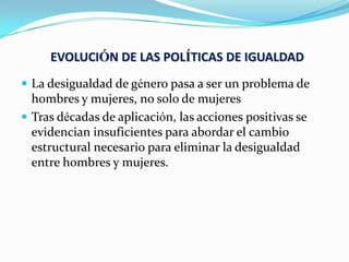EVOLUCIÓN DE LAS POLÍTICAS DE IGUALDAD
 La desigualdad de género pasa a ser un problema de
hombres y mujeres, no solo de mujeres
 Tras décadas de aplicación, las acciones positivas se
evidencian insuficientes para abordar el cambio
estructural necesario para eliminar la desigualdad
entre hombres y mujeres.
 