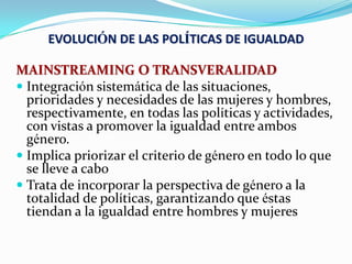 EVOLUCIÓN DE LAS POLÍTICAS DE IGUALDAD
MAINSTREAMING O TRANSVERALIDAD
 Integración sistemática de las situaciones,
prioridades y necesidades de las mujeres y hombres,
respectivamente, en todas las políticas y actividades,
con vistas a promover la igualdad entre ambos
género.
 Implica priorizar el criterio de género en todo lo que
se lleve a cabo
 Trata de incorporar la perspectiva de género a la
totalidad de políticas, garantizando que éstas
tiendan a la igualdad entre hombres y mujeres
 