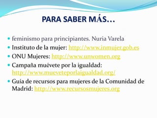 PARA SABER MÁS…
 feminismo para principiantes. Nuria Varela
 Instituto de la mujer: http://www.inmujer.gob.es
 ONU Mujeres: http://www.unwomen.org
 Campaña muévete por la igualdad:
http://www.mueveteporlaigualdad.org/
 Guía de recursos para mujeres de la Comunidad de
Madrid: http://www.recursosmujeres.org
 