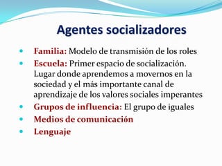 Agentes socializadores
 Familia: Modelo de transmisión de los roles
 Escuela: Primer espacio de socialización.
Lugar donde aprendemos a movernos en la
sociedad y el más importante canal de
aprendizaje de los valores sociales imperantes
 Grupos de influencia: El grupo de iguales
 Medios de comunicación
 Lenguaje
 