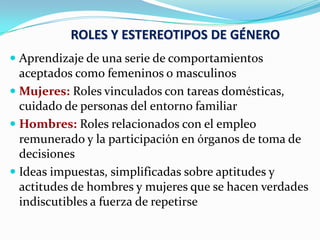 ROLES Y ESTEREOTIPOS DE GÉNERO
 Aprendizaje de una serie de comportamientos
aceptados como femeninos o masculinos
 Mujeres: Roles vinculados con tareas domésticas,
cuidado de personas del entorno familiar
 Hombres: Roles relacionados con el empleo
remunerado y la participación en órganos de toma de
decisiones
 Ideas impuestas, simplificadas sobre aptitudes y
actitudes de hombres y mujeres que se hacen verdades
indiscutibles a fuerza de repetirse
 