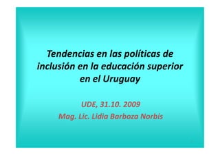 Tendencias en las políticas de
inclusión en la educación superior
          en el Uruguay

          UDE, 31.10. 2009
    Mag. Lic. Lidia Barboza Norbis

                                     1
 