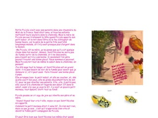 Petite Piccola vivait avec ses parents dans une chaumière du Midi de la France.  Noël était venu, el tous les enfants mettaient leurs souliers dans la cheminée.  Mais la mère de Piccola secoua tristement la tête quand Piccola apporta son petit sabor, et le mit dans l’âtre où le feu s’étaignait de bonne heure, car le pére de la petite fille avait été longtemps malade, et il n’y avait presque plus d’argent dans la maison. -Ma Piccola, dit sa mére, je ne pense pas qu’il y ait quelque chose dans ton soulier, demain, Saint Nicolas ne verra pas de fumée surtir de la cheminée, et il ne descendra pas,croyant qu’il n’y a personne.  Si seulement ton père pouvait trouvet une bonne place!. Nous sommes si pauvres!.  Mais Piccola mit tout de même le sabot dans la cheminée, en pensant: J’ai été sage tout le temps, et Saint Nicolas est en grand saint; il n’a pas besoin de voir de la fumée pour savoir que je demeure ici, et il peut aussi  faire trouver une bonne place à papa. Elle arrangea bien  le petit sabot, et alla se coucher, et, dès qu’elle ouvrit les yeux, elle se glissa doucement hors de son lit, pour ne pas réveiller ses parents.  Vite, vite, à petits pas, elle courut à la cheminée et regarda son sabot. Et dans le sabot, aussi vrai que je vous le dit, il y avait un pauvre petit moineau, tout épeuré, blotti tout au fond!. Piccola poussa un cri aigu de joie qui réveilla son père et sa mère. -Voyez! Voyez! leur cria-t-elle, voyez ce que Saint Nicolas m’a apporté. Comment le petit moineau était-il venu là?.  Je n’en sait rien, mais ce que je sais , c’est qu’il s’apprivoisa bien vite et devint le fidèle petit compagnon de Piccola. Et peut-être bien que Saint Nicolas luis même était passé par là, car, dès le lendemain, le père de Piccola trouva une bonne place, et la joie revint dans la maison 