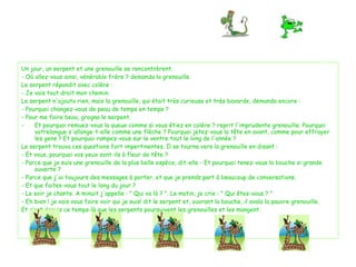 Un jour, un serpent et une grenouille se rencontrèrent. - Où allez-vous ainsi, vénérable frère ? demanda la grenouille.  Le serpent répondit avec colère :  - Je vais tout droit mon chemin. Le serpent n'ajouta rien, mais la grenouille, qui était très curieuse et très bavarde, demanda encore : - Pourquoi changez-vous de peau de temps en temps ?  - Pour me faire beau, grogna le serpent. Et pourquoi remuez-vous la queue comme si vous étiez en colère ? reprit l'imprudente grenouille. Pourquoi votrelangue s'allonge-t-elle comme une flèche ? Pourquoi jetez-vous la tête en avant, comme pour effrayer les gens ? Et pourquoi rampez-vous sur le ventre tout le long de l'année ? Le serpent trouva ces questions fort impertinentes. Il se tourna vers la grenouille en disant : - Et vous, pourquoi vos yeux sont-ils à fleur de tête ? - Parce que je suis une grenouille de la plus belle espèce, dit-elle.- Et pourquoi tenez-vous la bouche si grande ouverte ? - Parce que j'ai toujours des messages à porter, et que je prends part à beaucoup de conversations. - Et que faites-vous tout le long du jour ?  - Le soir je chante. A minuit j'appelle : " Qui va là ? ". Le matin, je crie : " Qui êtes-vous ? " - Eh bien ! je vais vous faire voir qui je suis! dit le serpent et, ouvrant la bouche, il avala la pauvre grenouille. Et c’est depuis ce temps-là que les serpents poursuivent les grenouilles et les mangent. 