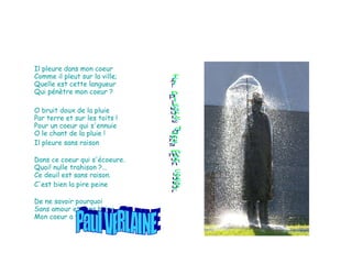 Il pleure dans mon coeur  Comme il pleut sur la ville; Quelle est cette langueur Qui pénètre mon coeur ? O bruit doux de la pluie Par terre et sur les toits ! Pour un coeur qui s'ennuie O le chant de la pluie ! Il pleure sans raison Dans ce coeur qui s'écoeure. Quoi! nulle trahison ?... Ce deuil est sans raison. C'est bien la pire peine De ne savoir pourquoi Sans amour et sans haine Mon coeur a tant de peine ! Paul VERLAINE  Il pleure dans mon coeur 