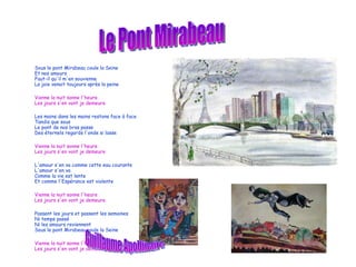 Sous le pont Mirabeau coule la Seine Et nos amours Faut-il qu'il m'en souvienne La joie venait toujours après la peine Vienne la nuit sonne l'heure Les jours s'en vont je demeure Les mains dans les mains restons face à face Tandis que sous Le pont de nos bras passe Des éternels regards l'onde si lasse Vienne la nuit sonne l'heure Les jours s'en vont je demeure L'amour s'en va comme cette eau courante L'amour s'en va Comme la vie est lente Et comme l'Espérance est violente Vienne la nuit sonne l'heure Les jours s'en vont je demeure Passent les jours et passent les semaines Ni temps passé Ni les amours reviennent Sous le pont Mirabeau coule la Seine Vienne la nuit sonne l'heure Les jours s'en vont je demeure Le Pont Mirabeau Guillaume Apollinaire 