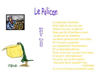 Le Capitaine Jonathan, Etant âgé de dix-huit ans Capture un jour un pélican Dans une île d'Extrême-orient, Le pélican de Jonathan Au matin, pond un oeuf tout blanc Et il en sort un pélican Lui ressemblant étonnamment.  Et ce deuxième pélican Pond, à son tour, un oeuf tout blanc D'où sort, inévitablement  Un autre, qui en fait autant. Cela peut durer pendant très  longtemps Si l'on ne fait pas d'omelette avant.   Le Pélican Robert Desnos 
