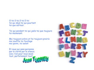 O toi ô toi ô toi ô toi toi qui déjà toi qui pourtant toi que surtout. Toi qui pendant toi qui jadis toi que toujours toi mainenant. Moi toujours arbre et toi toujours prairie moi souffle toi feuillage moi parmi, toi selon! Et nous qui sans personne par la clarté par le silence avec rien pour nous seuls tout, parfaitement tout! Jean TARDIEU 