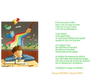 Il dit non avec la tête mais il dit oui avec le coeur il dit oui à ce qu'il aime il dit non au professeur il est debout on le questionne et tous les problèmes sont posés soudain le fou rire le prend et il efface tout les chiffres et les mots les dates et les noms les phrases et les pièges et malgré les menaces du maître sous les huées des enfants prodiges avec des craies de toutes les couleurs sur le tableau noir du malheur il dessine le visage du bonheur Jacques PRÉVERT,  Paroles  (1945) 