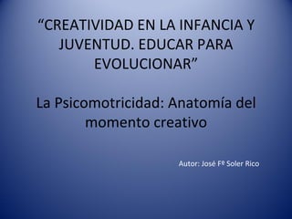 “ CREATIVIDAD EN LA INFANCIA Y JUVENTUD. EDUCAR PARA EVOLUCIONAR”   La Psicomotricidad: Anatomía del momento creativo Autor: José Fº Soler Rico 