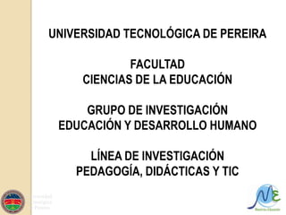 UNIVERSIDAD TECNOLÓGICA DE PEREIRA FACULTAD  CIENCIAS DE LA EDUCACIÓN GRUPO DE INVESTIGACIÓN  EDUCACIÓN Y DESARROLLO HUMANO LÍNEA DE INVESTIGACIÓN  PEDAGOGÍA, DIDÁCTICAS Y TIC 