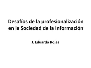 Desafíos de la profesionalización
en la Sociedad de la Información

          J. Eduardo Rojas
 