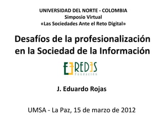UNIVERSIDAD DEL NORTE - COLOMBIA
                Simposio Virtual
      «Las Sociedades Ante el Reto Digital»


Desafíos de la profesionalización
en la Sociedad de la Información


             J. Eduardo Rojas

   UMSA - La Paz, 15 de marzo de 2012
 