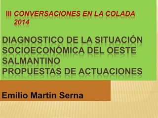 III CONVERSACIONES EN LA COLADA
2014
DIAGNOSTICO DE LA SITUACIÓN
SOCIOECONÓMICA DEL OESTE
SALMANTINO
PROPUESTAS DE ACTUACIONES
Emilio Martin Serna
 