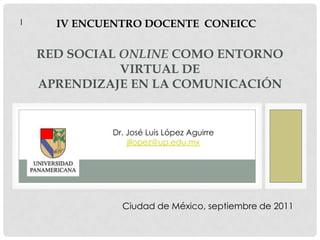 l IV ENCUENTRO DOCENTE  CONEICC Red social online como entorno virtual deaprendizaje en la Comunicación Dr. José Luis López Aguirre jllopez@up.edu.mx Ciudad de México, septiembre de 2011 