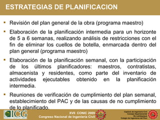 ESTRATEGIAS DE PLANIFICACION Revisión del plan general de la obra (programa maestro) Elaboración de la planificación intermedia para un horizonte de 5 a 6 semanas, realizando análisis de restricciones con el fin de eliminar los cuellos de botella, enmarcada dentro del plan general (programa maestro) Elaboración de la planificación semanal, con la participación de los últimos planificadores: maestros, contratistas, almacenista y residentes, como parte del inventario de actividades ejecutables obtenido en la planificación intermedia. Reuniones de verificación de cumplimiento del plan semanal, establecimiento del PAC y de las causas de no cumplimiento de lo planificado. 