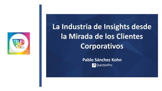 La Industria de Insights desde
la Mirada de los Clientes
Corporativos
Pablo Sánchez Kohn
 