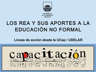 LOS REA Y SUS APORTES A LA
EDUCACIÓN NO FORMAL
Líneas de acción desde la UCap / UDELAR
 
