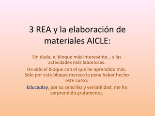 3 REA y la elaboración de 
materiales AICLE: 
Sin duda, el bloque más interesante… y las 
actividades más laboriosas. 
Ha sido el bloque con el que he aprendido más. 
Sólo por este bloque merece la pena haber hecho 
este curso. 
Educaplay, por su sencillez y versatilidad, me ha 
sorprendido gratamente. 
 