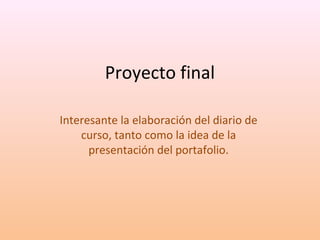 Proyecto final 
Interesante la elaboración del diario de 
curso, tanto como la idea de la 
presentación del portafolio. 
 