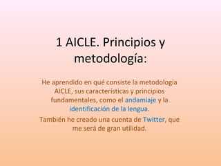 1 AICLE. Principios y 
metodología: 
He aprendido en qué consiste la metodología 
AICLE, sus características y principios 
fundamentales, como el andamiaje y la 
identificación de la lengua. 
También he creado una cuenta de Twitter, que 
me será de gran utilidad. 
 