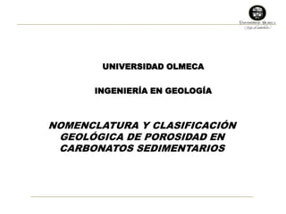 UNIVERSIDAD OLMECA 
INGENIERÍA EN GEOLOGÍA 
NOMENCLATURA Y CLASIFICACIÓN 
GEOLÓGICA DE POROSIDAD EN 
CARBONATOS SEDIMENTARIOS 
 