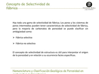 Concepto de Selectividad de 
fábrica 
Hay toda una gama de selectividad de fábrica; Los poros y los sistemas de 
poros intermedios pueden tener características de selectividad de fábrica, 
pero la mayoría de carbonatos de porosidad se puede clasificar sin 
ambigüedad como: 
 Fábrica selectiva 
 Fábrica no selectiva 
El concepto de selectividad de estructura es útil para interpretar el origen 
de la porosidad y en relación a su ocurrencia facies específicas. 
Nomenclatura y Clasificación Geológica de Porosidad en 
carbonatos sedimentarios 
