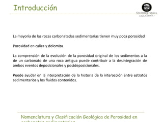 Introducción 
La mayoría de las rocas carbonatadas sedimentarias tienen muy poca porosidad 
Porosidad en caliza y dolomita 
La comprensión de la evolución de la porosidad original de los sedimentos a la 
de un carbonato de una roca antigua puede contribuir a la desintegración de 
ambos eventos deposicionales y postdeposicionales. 
Puede ayudar en la interpretación de la historia de la interacción entre estratos 
sedimentarios y los fluidos contenidos. 
Nomenclatura y Clasificación Geológica de Porosidad en 
carbonatos sedimentarios 
 