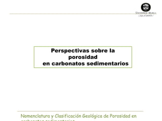 Perspectivas sobre la 
porosidad 
en carbonatos sedimentarios 
Nomenclatura y Clasificación Geológica de Porosidad en 
carbonatos sedimentarios 
 