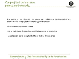 Complejidad del sistema 
poroso carbonatado. 
Los poros y los sistemas de poros de carbonatos sedimentarios son 
normalmente complejos físicamente y genéticamente. 
-Puede ser relativamente simple 
-No se ha tratado de describir cuantitativamente su geometria 
-Visualización de la complejidad física de tres dimensiones 
Nomenclatura y Clasificación Geológica de Porosidad en 
carbonatos sedimentarios 
 