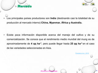 • Existe poca información disponible acerca del manejo del cultivo y de su
comercialización. Se conoce que el rendimiento medio mundial del mung es de
aproximadamente de 4 qq ha-1, pero puede llegar hasta 25 qq ha-1 en el caso
de las variedades seleccionadas en Asia.
Mercado
• Los principales países productores son India (destinando casi la totalidad de su
producción al mercado interno) China, Myanmar, África y Australia.
Paredes et al., 2016
4Cereales y Oleaginosas
 